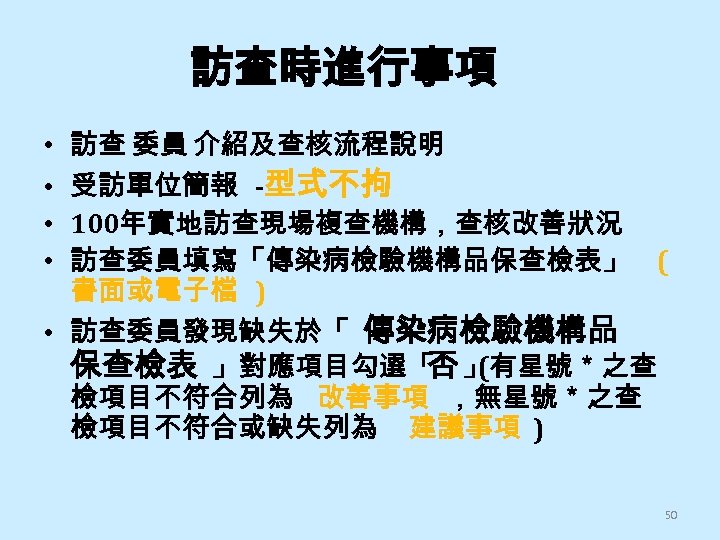 訪查時進行事項 訪查 委員 介紹及查核流程說明 受訪單位簡報 -型式不拘 100年實地訪查現場複查機構，查核改善狀況 訪查委員填寫「傳染病檢驗機構品保查檢表」 ( 書面或電子檔 ) • 訪查委員發現缺失於「 傳染病檢驗機構品