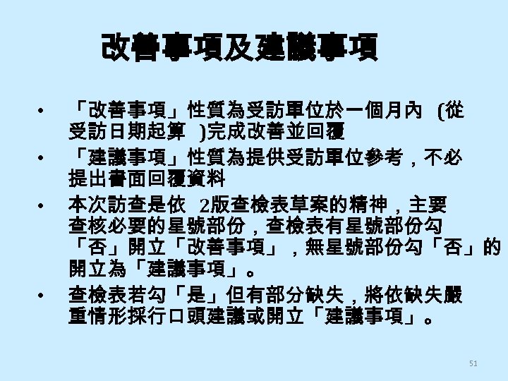 改善事項及建議事項 • • 「改善事項」性質為受訪單位於一個月內 (從 受訪日期起算 )完成改善並回覆 「建議事項」性質為提供受訪單位參考，不必 提出書面回覆資料 本次訪查是依 2版查檢表草案的精神，主要 查核必要的星號部份，查檢表有星號部份勾 「否」開立「改善事項」，無星號部份勾「否」的 開立為「建議事項」。