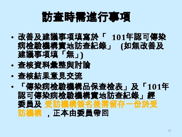 訪查時需進行事項 • 改善及建議事項填寫於「 101年認可傳染 病檢驗機構實地訪查紀錄」 (如無改善及 建議事項填「無」 ) • 查核資料彙整與討論 • 查核結果意見交流 • 「傳染病檢驗機構品保查檢表」及「101年