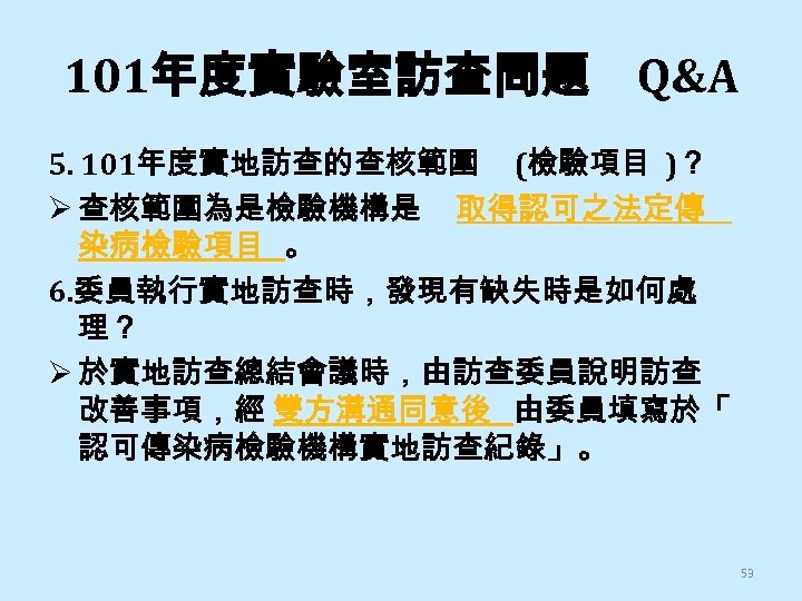 101年度實驗室訪查問題 Q&A 5. 101年度實地訪查的查核範圍 (檢驗項目 )？ Ø 查核範圍為是檢驗機構是 取得認可之法定傳 染病檢驗項目 。 6. 委員執行實地訪查時，發現有缺失時是如何處 理？