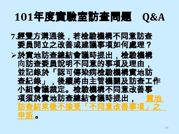 101年度實驗室訪查問題 Q&A 7. 經雙方溝通後，若檢驗機構不同意訪查 委員開立之改善或建議事項如何處理？ Ø 於實地訪查總結會議時提出，檢驗機構 向訪查委員說明不同意的事項及理由， 並記錄於「認可傳染病檢驗機構實地訪 查紀錄」，後續將由主管機關及訪查 作 小組會議裁定。檢驗機構不同意改善事 項須於實地訪查總結會議時提出， 實地