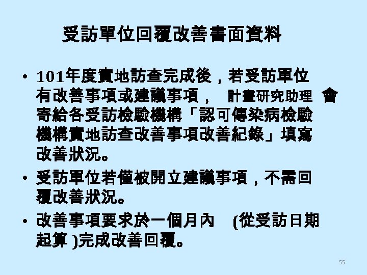受訪單位回覆改善書面資料 • 101年度實地訪查完成後，若受訪單位 有改善事項或建議事項， 計畫研究助理 會 寄給各受訪檢驗機構「認可傳染病檢驗 機構實地訪查改善事項改善紀錄」填寫 改善狀況。 • 受訪單位若僅被開立建議事項，不需回 覆改善狀況。 • 改善事項要求於一個月內