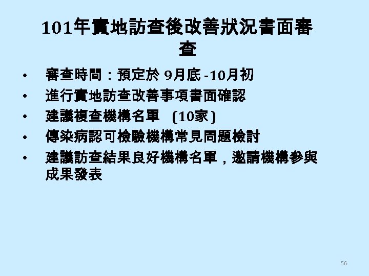 101年實地訪查後改善狀況書面審 查 • • • 審查時間：預定於 9月底 -10月初 進行實地訪查改善事項書面確認 建議複查機構名單 (10家 ) 傳染病認可檢驗機構常見問題檢討 建議訪查結果良好機構名單，邀請機構參與