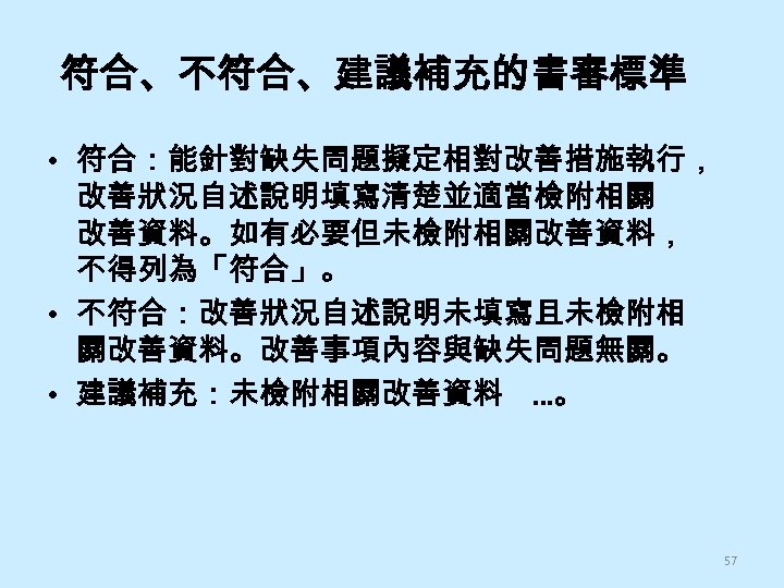 符合、不符合、建議補充的書審標準 • 符合：能針對缺失問題擬定相對改善措施執行， 改善狀況自述說明填寫清楚並適當檢附相關 改善資料。如有必要但未檢附相關改善資料， 不得列為「符合」。 • 不符合：改善狀況自述說明未填寫且未檢附相 關改善資料。改善事項內容與缺失問題無關。 • 建議補充：未檢附相關改善資料 …。 57 