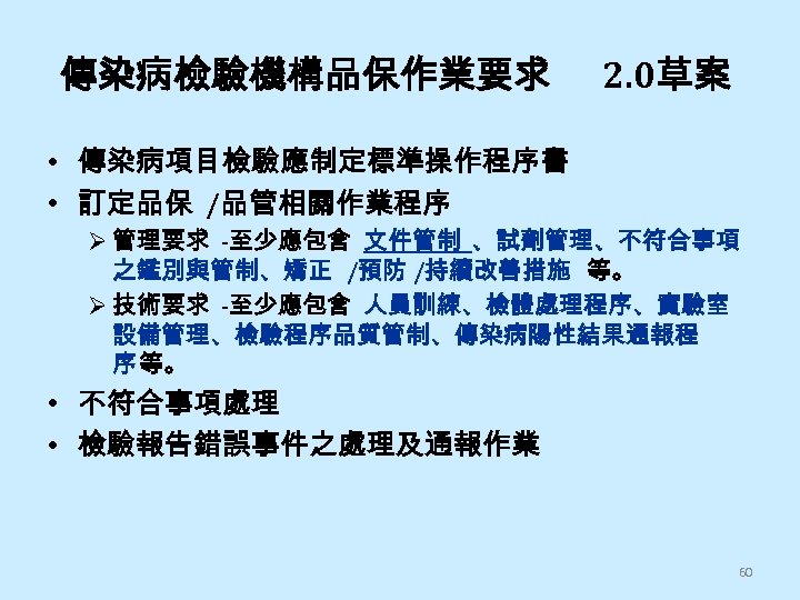 傳染病檢驗機構品保作業要求 2. 0草案 • 傳染病項目檢驗應制定標準操作程序書 • 訂定品保 /品管相關作業程序 Ø 管理要求 -至少應包含 文件管制 、試劑管理、不符合事項 之鑑別與管制、矯正
