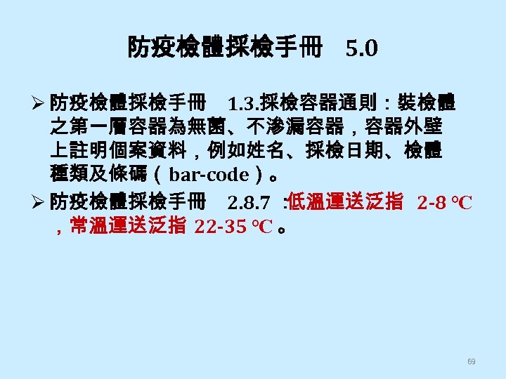 防疫檢體採檢手冊 5. 0 Ø 防疫檢體採檢手冊 1. 3. 採檢容器通則：裝檢體 之第一層容器為無菌、不滲漏容器，容器外壁 上註明個案資料，例如姓名、採檢日期、檢體 種類及條碼（bar-code）。 Ø 防疫檢體採檢手冊 2.
