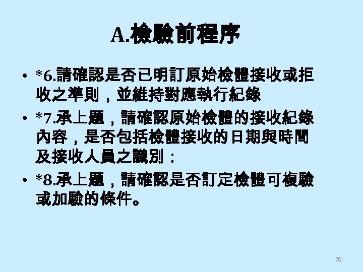 A. 檢驗前程序 • *6. 請確認是否已明訂原始檢體接收或拒 收之準則，並維持對應執行紀錄 • *7. 承上題，請確認原始檢體的接收紀錄 內容，是否包括檢體接收的日期與時間 及接收人員之識別： • *8. 承上題，請確認是否訂定檢體可複驗