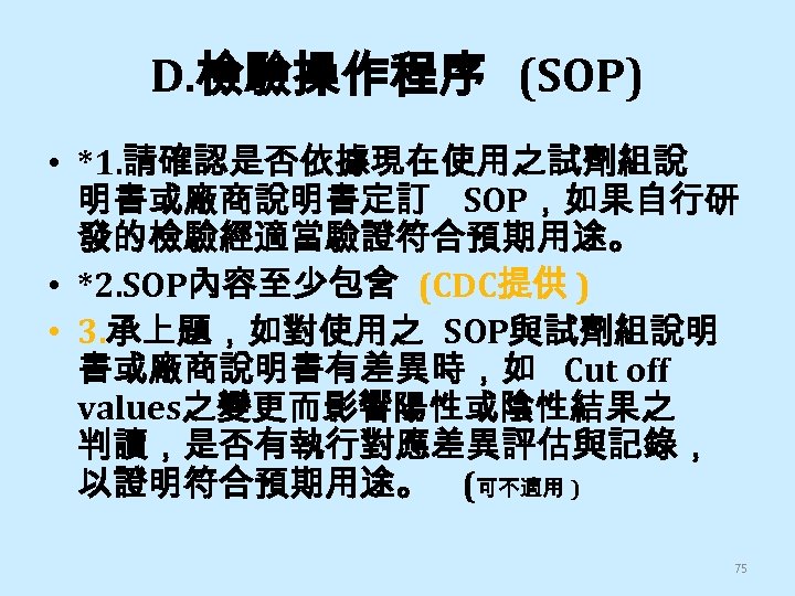 D. 檢驗操作程序 (SOP) • *1. 請確認是否依據現在使用之試劑組說 明書或廠商說明書定訂 SOP，如果自行研 發的檢驗經適當驗證符合預期用途。 • *2. SOP內容至少包含 (CDC提供 )