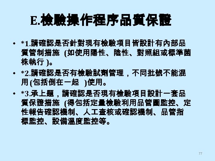E. 檢驗操作程序品質保證 • *1. 請確認是否針對現有檢驗項目皆設計有內部品 質管制措施 (如使用陽性、陰性、對照組或標準菌 株執行 )。 • *2. 請確認是否有檢驗試劑管理，不同批號不能混 用 (包括倒在一起