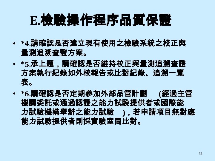 E. 檢驗操作程序品質保證 • *4. 請確認是否建立現有使用之檢驗系統之校正與 量測追溯查證方案。 • *5. 承上題，請確認是否維持校正與量測追溯查證 方案執行紀錄如外校報告或比對紀錄、追溯一覽 表。 • *6. 請確認是否定期參加外部品管計劃
