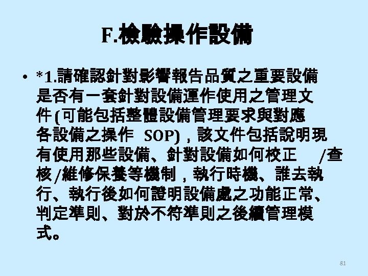 F. 檢驗操作設備 • *1. 請確認針對影響報告品質之重要設備 是否有一套針對設備運作使用之管理文 件 (可能包括整體設備管理要求與對應 各設備之操作 SOP)，該文件包括說明現 有使用那些設備、針對設備如何校正 /查 核 /維修保養等機制，執行時機、誰去執