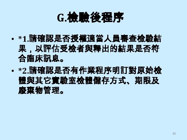 G. 檢驗後程序 • *1. 請確認是否授權適當人員審查檢驗結 果，以評估受檢者與釋出的結果是否符 合臨床訊息。 • *2. 請確認是否有作業程序明訂對原始檢 體與其它實驗室檢體儲存方式、期限及 廢棄物管理。 83 