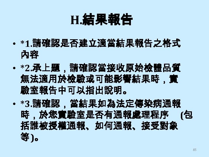 H. 結果報告 • *1. 請確認是否建立適當結果報告之格式 內容 • *2. 承上題，請確認當接收原始檢體品質 無法適用於檢驗或可能影響結果時，實 驗室報告中可以指出說明。 • *3. 請確認，當結果如為法定傳染病通報