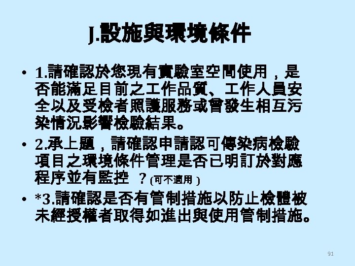 J. 設施與環境條件 • 1. 請確認於您現有實驗室空間使用，是 否能滿足目前之 作品質、 作人員安 全以及受檢者照護服務或曾發生相互污 染情況影響檢驗結果。 • 2. 承上題，請確認申請認可傳染病檢驗 項目之環境條件管理是否已明訂於對應
