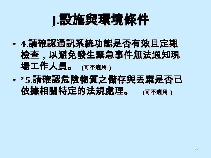 J. 設施與環境條件 • 4. 請確認通訊系統功能是否有效且定期 檢查，以避免發生緊急事件無法通知現 場 作人員。 (可不適用 ) • *5. 請確認危險物質之儲存與丟棄是否已 依據相關特定的法規處理。