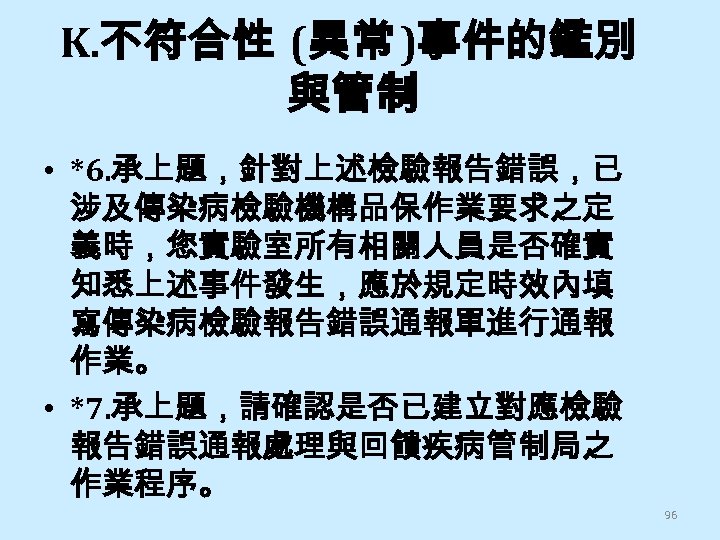 K. 不符合性 (異常 )事件的鑑別 與管制 • *6. 承上題，針對上述檢驗報告錯誤，已 涉及傳染病檢驗機構品保作業要求之定 義時，您實驗室所有相關人員是否確實 知悉上述事件發生，應於規定時效內填 寫傳染病檢驗報告錯誤通報單進行通報 作業。 •