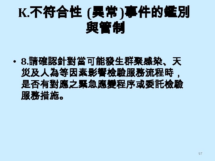 K. 不符合性 (異常 )事件的鑑別 與管制 • 8. 請確認針對當可能發生群聚感染、天 災及人為等因素影響檢驗服務流程時， 是否有對應之緊急應變程序或委託檢驗 服務措施。 97 