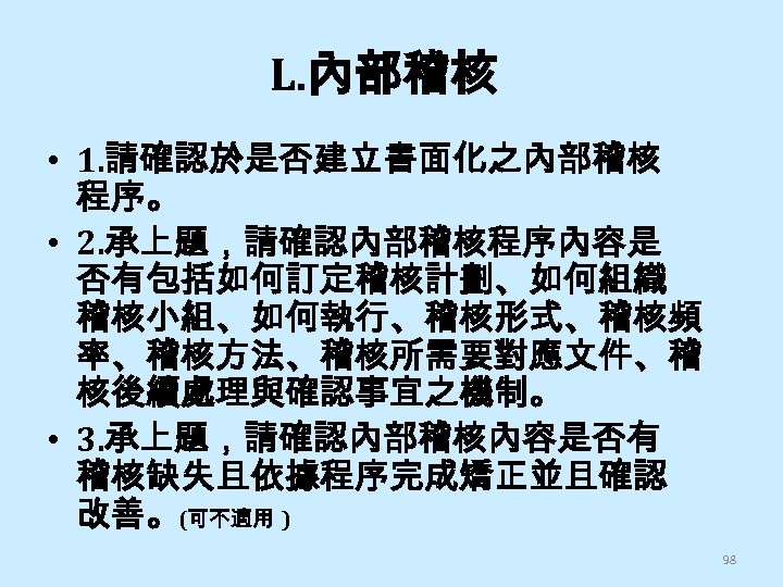 L. 內部稽核 • 1. 請確認於是否建立書面化之內部稽核 程序。 • 2. 承上題，請確認內部稽核程序內容是 否有包括如何訂定稽核計劃、如何組織 稽核小組、如何執行、稽核形式、稽核頻 率、稽核方法、稽核所需要對應文件、稽 核後續處理與確認事宜之機制。 •