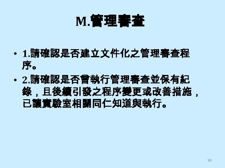 M. 管理審查 • 1. 請確認是否建立文件化之管理審查程 序。 • 2. 請確認是否曾執行管理審查並保有紀 錄，且後續引發之程序變更或改善措施， 已讓實驗室相關同仁知道與執行。 99 