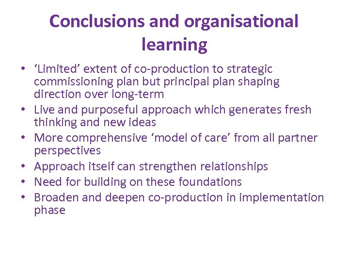 Conclusions and organisational learning • ‘Limited’ extent of co-production to strategic commissioning plan but