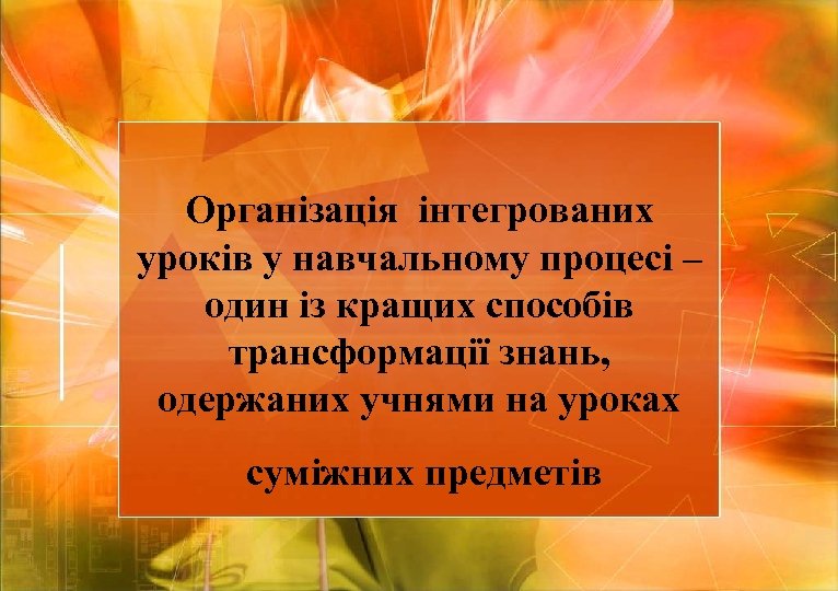 Організація інтегрованих уроків у навчальному процесі – один із кращих способів трансформації знань, одержаних