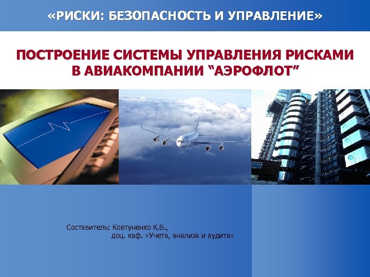  «РИСКИ: БЕЗОПАСНОСТЬ И УПРАВЛЕНИЕ» ПОСТРОЕНИЕ СИСТЕМЫ УПРАВЛЕНИЯ РИСКАМИ В АВИАКОМПАНИИ “АЭРОФЛОТ” Составитель: Ковтуненко