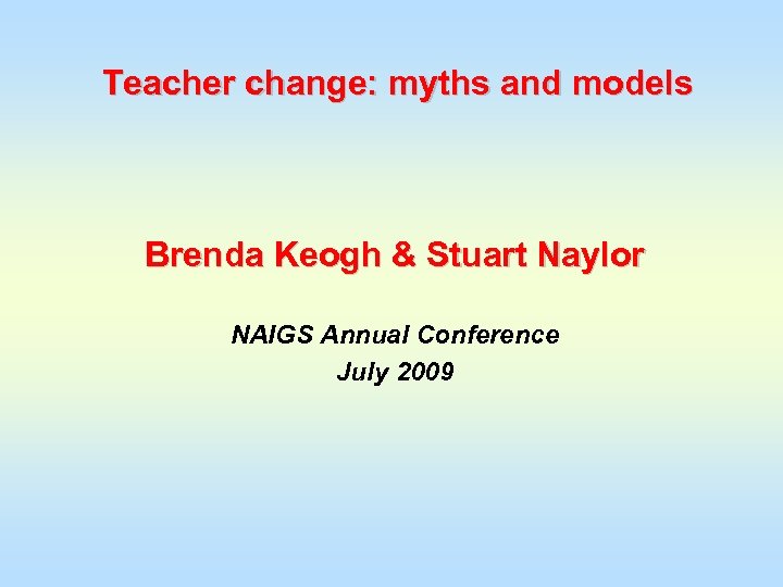 Teacher change: myths and models Brenda Keogh & Stuart Naylor NAIGS Annual Conference July