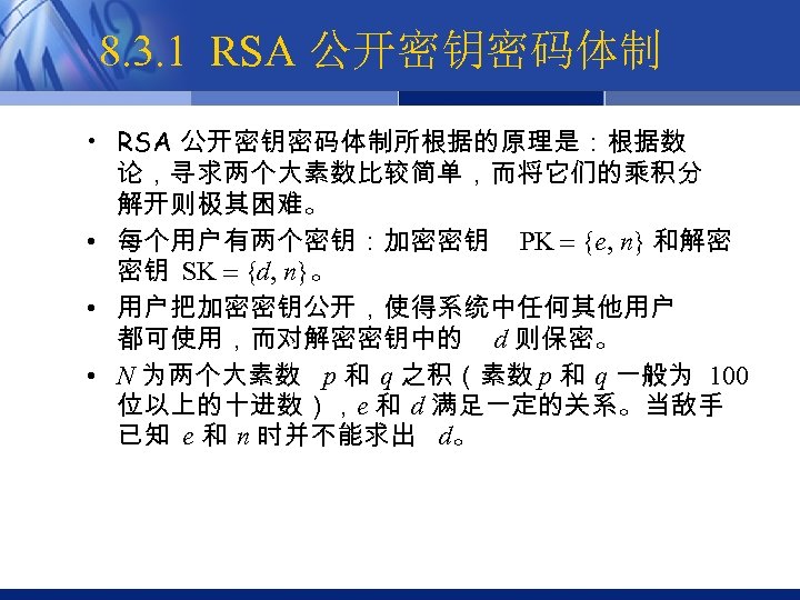 8. 3. 1 RSA 公开密钥密码体制 • RSA 公开密钥密码体制所根据的原理是：根据数 论，寻求两个大素数比较简单，而将它们的乘积分 解开则极其困难。 • 每个用户有两个密钥：加密密钥 PK {e,