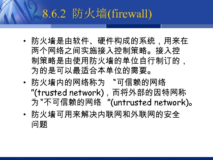 8. 6. 2 防火墙(firewall) • 防火墙是由软件、硬件构成的系统，用来在 两个网络之间实施接入控制策略。接入控 制策略是由使用防火墙的单位自行制订的， 为的是可以最适合本单位的需要。 • 防火墙内的网络称为 “可信赖的网络 ”(trusted network)，而将外部的因特网称
