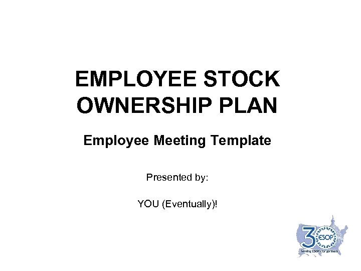 EMPLOYEE STOCK OWNERSHIP PLAN Employee Meeting Template Presented by: YOU (Eventually)! 