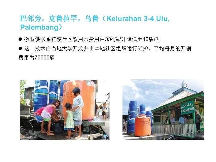 巴邻旁，克鲁拉罕，乌鲁（Kelurahan 3 -4 Ulu, Palembang） l 微型供水系统使社区饮用水费用由 334盾/升降低至 10盾/升 l 这一技术由当地大学开发并由本地社区组织运行维护。平均每月的开销 费用为 70000盾 