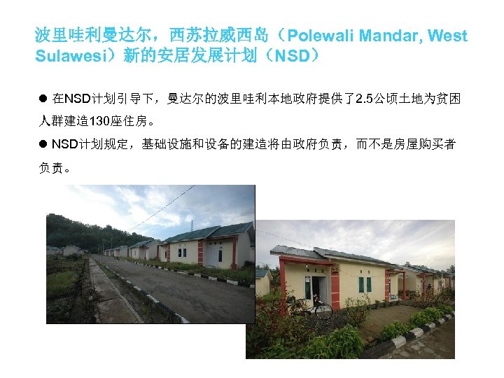 波里哇利曼达尔，西苏拉威西岛（Polewali Mandar, West Sulawesi）新的安居发展计划（NSD） l 在NSD计划引导下，曼达尔的波里哇利本地政府提供了2. 5公顷土地为贫困 人群建造 130座住房。 l NSD计划规定，基础设施和设备的建造将由政府负责，而不是房屋购买者 负责。 