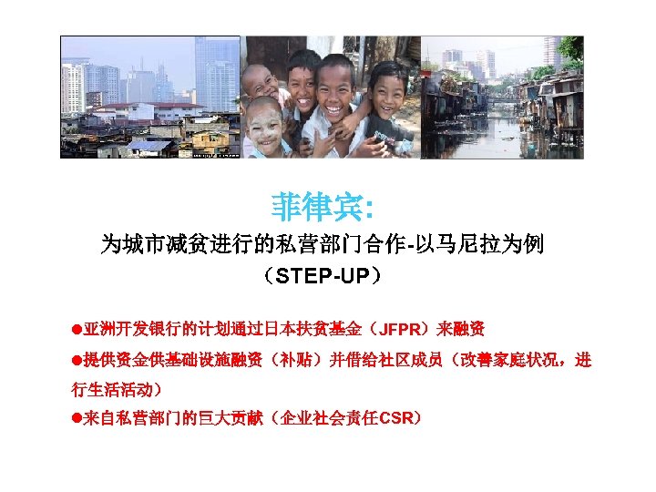 菲律宾: 为城市减贫进行的私营部门合作-以马尼拉为例 （STEP-UP） l亚洲开发银行的计划通过日本扶贫基金（JFPR）来融资 l提供资金供基础设施融资（补贴）并借给社区成员（改善家庭状况，进 行生活活动） l来自私营部门的巨大贡献（企业社会责任CSR） 