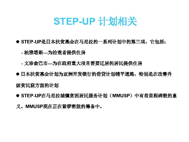 STEP-UP 计划相关 l STEP-UP是日本扶贫基金在马尼拉的一系列计划中的第三项，它包括： - 柏雅塔斯---为拾荒者提供住房 - 文珍俞巴市---为在政府重大项目需要迁居的居民提供住房 l 日本扶贫基金计划为亚洲开发银行的借贷计划铺平道路，特别是在改善升 级贫民窟方面的计划 l STEP-UP在马尼拉城镇贫困居民服务计划（MMUSP）中有着里程碑般的意 义。MMUSP现在正在紧锣密鼓的筹备中。