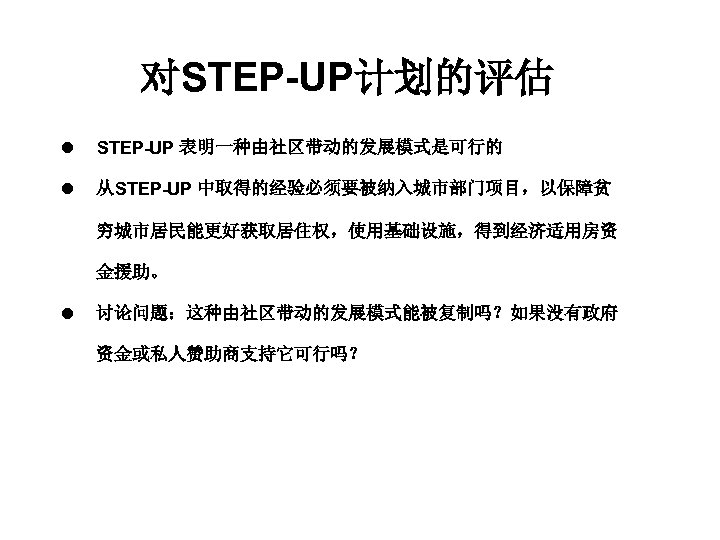对STEP-UP计划的评估 l STEP-UP 表明一种由社区带动的发展模式是可行的 l 从STEP-UP 中取得的经验必须要被纳入城市部门项目，以保障贫 穷城市居民能更好获取居住权，使用基础设施，得到经济适用房资 金援助。 l 讨论问题：这种由社区带动的发展模式能被复制吗？如果没有政府 资金或私人赞助商支持它可行吗？ 