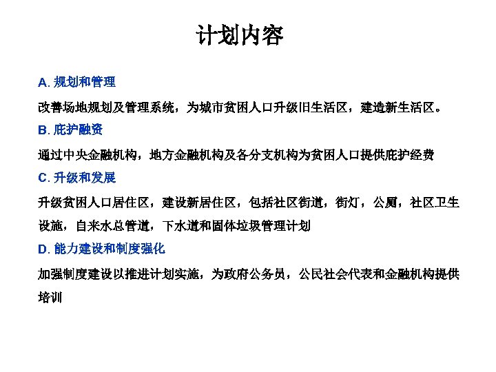 计划内容 A. 规划和管理 改善场地规划及管理系统，为城市贫困人口升级旧生活区，建造新生活区。 B. 庇护融资 通过中央金融机构，地方金融机构及各分支机构为贫困人口提供庇护经费 C. 升级和发展 升级贫困人口居住区，建设新居住区，包括社区街道，街灯，公厕，社区卫生 设施，自来水总管道，下水道和固体垃圾管理计划 D. 能力建设和制度强化 加强制度建设以推进计划实施，为政府公务员，公民社会代表和金融机构提供