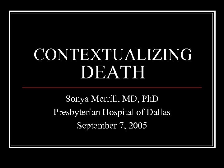 CONTEXTUALIZING DEATH Sonya Merrill, MD, Ph. D Presbyterian Hospital of Dallas September 7, 2005