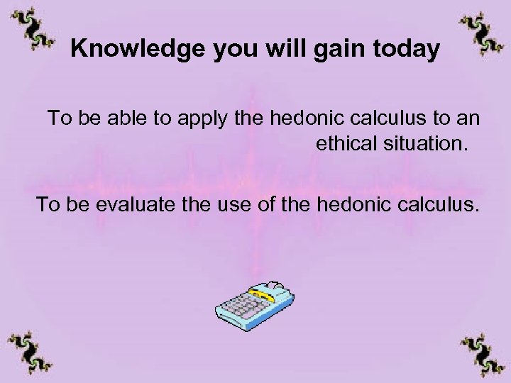 Knowledge you will gain today To be able to apply the hedonic calculus to