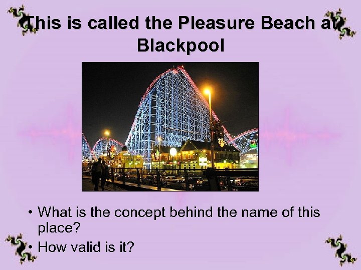 This is called the Pleasure Beach at Blackpool • What is the concept behind