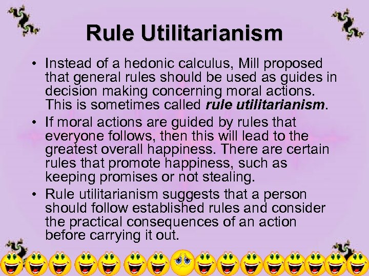 Rule Utilitarianism • Instead of a hedonic calculus, Mill proposed that general rules should