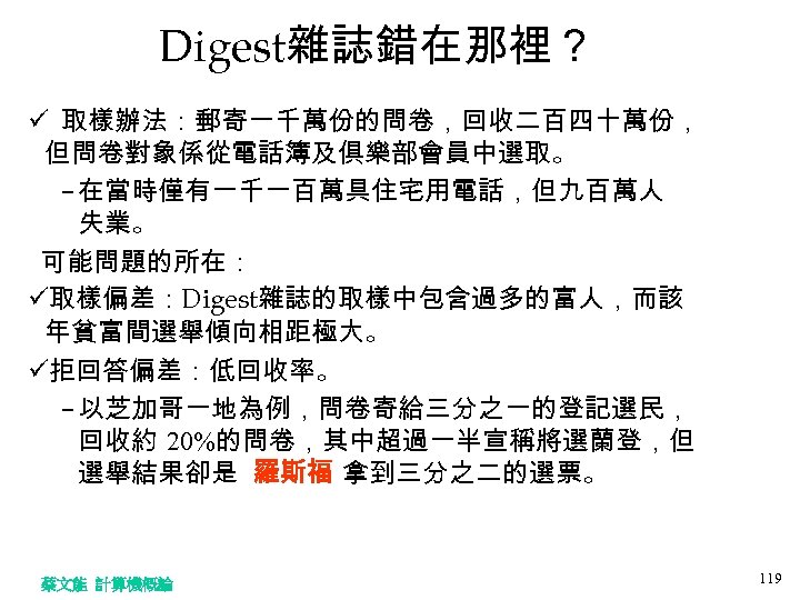 Digest雜誌錯在那裡？ ü 取樣辦法：郵寄一千萬份的問卷，回收二百四十萬份， 但問卷對象係從電話簿及俱樂部會員中選取。 – 在當時僅有一千一百萬具住宅用電話，但九百萬人 失業。 可能問題的所在： ü取樣偏差：Digest雜誌的取樣中包含過多的富人，而該 年貧富間選舉傾向相距極大。 ü拒回答偏差：低回收率。 – 以芝加哥一地為例，問卷寄給三分之一的登記選民， 回收約