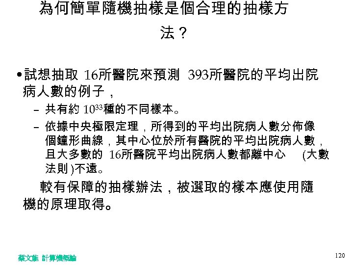 為何簡單隨機抽樣是個合理的抽樣方 法？ • 試想抽取 16所醫院來預測 393所醫院的平均出院 病人數的例子， – 共有約 1033種的不同樣本。 – 依據中央極限定理，所得到的平均出院病人數分佈像 個鐘形曲線，其中心位於所有醫院的平均出院病人數， 且大多數的