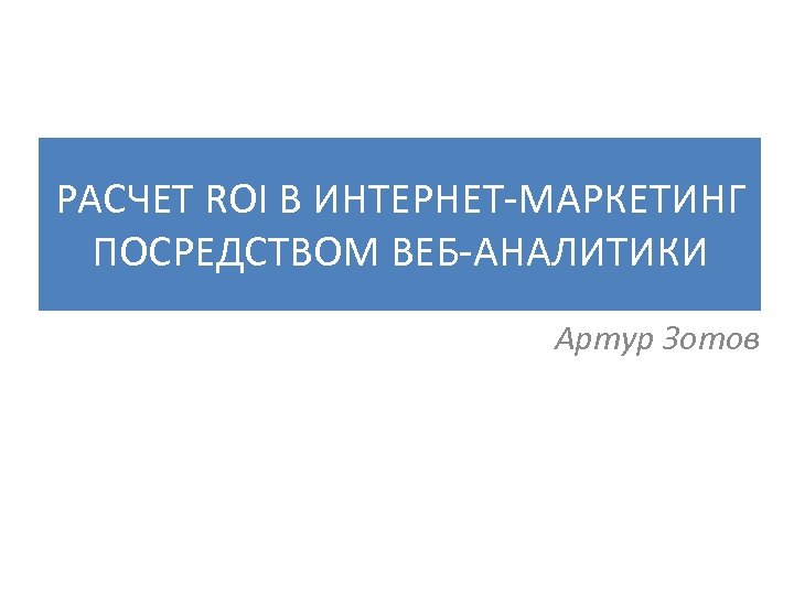 РАСЧЕТ ROI В ИНТЕРНЕТ-МАРКЕТИНГ ПОСРЕДСТВОМ ВЕБ-АНАЛИТИКИ Артур Зотов 