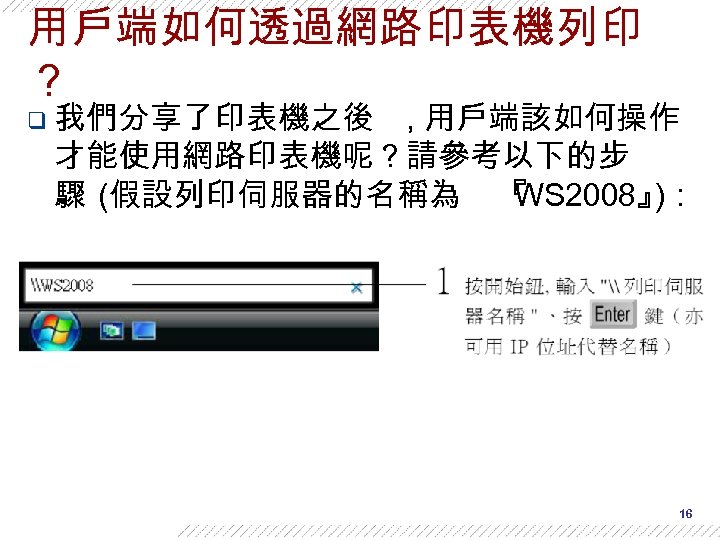用戶端如何透過網路印表機列印 ？ q 我們分享了印表機之後 , 用戶端該如何操作 才能使用網路印表機呢？請參考以下的步 驟 (假設列印伺服器的名稱為 『 WS 2008』 )： 16