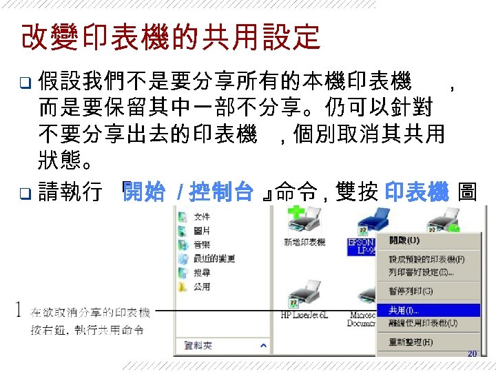 改變印表機的共用設定 q 假設我們不是要分享所有的本機印表機 , 而是要保留其中一部不分享。仍可以針對 不要分享出去的印表機 , 個別取消其共用 狀態。 q 請執行 『 開始 /