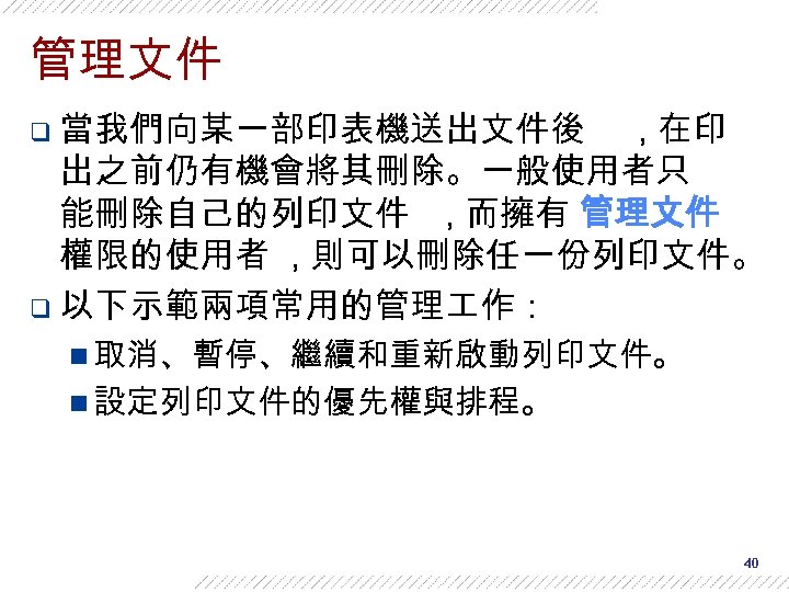 管理文件 q 當我們向某一部印表機送出文件後 , 在印 出之前仍有機會將其刪除。一般使用者只 能刪除自己的列印文件 , 而擁有 管理文件 權限的使用者 , 則可以刪除任一份列印文件。 q