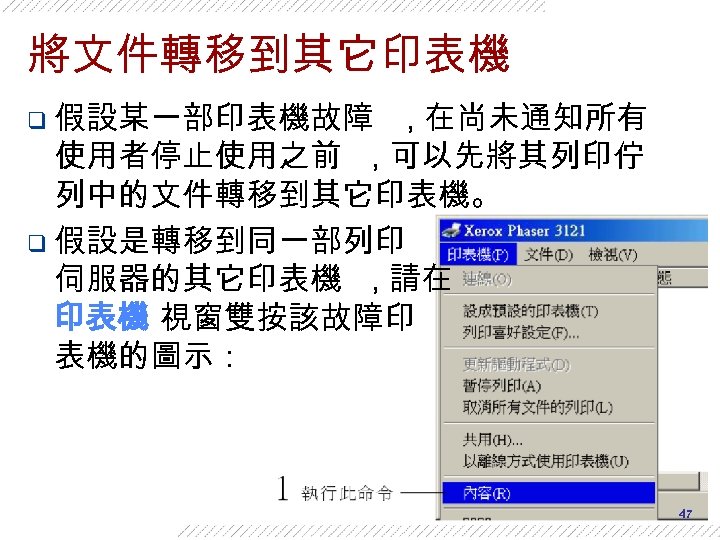 將文件轉移到其它印表機 q 假設某一部印表機故障 , 在尚未通知所有 使用者停止使用之前 , 可以先將其列印佇 列中的文件轉移到其它印表機。 q 假設是轉移到同一部列印 伺服器的其它印表機 , 請在