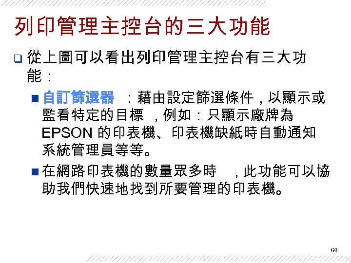 列印管理主控台的三大功能 q 從上圖可以看出列印管理主控台有三大功 能： n 自訂篩選器 ：藉由設定篩選條件 , 以顯示或 監看特定的目標 , 例如：只顯示廠牌為 EPSON 的印表機、印表機缺紙時自動通知