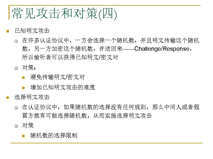 常见攻击和对策(四) n 已知明文攻击 q 在许多认证协议中，一方会选择一个随机数，并且明文传输这个随机 数，另一方加密这个随机数，并送回来——Challenge/Response， 所以偷听者可以获得已知明文/密文对 q 对策： n n n 避免传输明文/密文对 增加已知明文攻击的难度