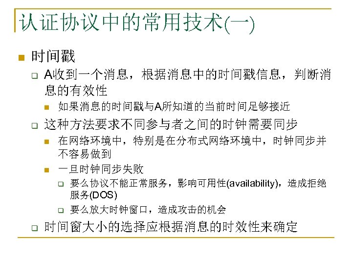 认证协议中的常用技术(一) n 时间戳 q A收到一个消息，根据消息中的时间戳信息，判断消 息的有效性 n q 如果消息的时间戳与A所知道的当前时间足够接近 这种方法要求不同参与者之间的时钟需要同步 n n 在网络环境中，特别是在分布式网络环境中，时钟同步并 不容易做到